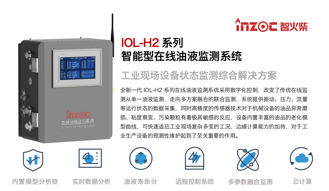 IOL-H2系列智能型在線油液監(jiān)測系統(tǒng)-工業(yè)現(xiàn)場設(shè)備狀態(tài)監(jiān)測綜合解決方案 全新一代 IOL-H2 系列在線油液監(jiān)測系統(tǒng)采用數(shù)字化控制，改變了傳統(tǒng)在線監(jiān)測從單一油液監(jiān)測，走向多方案融合的聯(lián)合監(jiān)測，系統(tǒng)提供振動、壓力、流量等運行狀態(tài)的數(shù)據(jù)采集，同時高精度的傳感器技術(shù)對于機(jī)械設(shè)備的油品異常磨損、粘度衰變、污染顆粒有著極其敏感的反應(yīng)，設(shè)備內(nèi)置豐富的油品的老化模型曲線，可快速適應(yīng)工業(yè)現(xiàn)場復(fù)雜多變的工況，邊緣計算能力的加持，對于工業(yè)生產(chǎn)設(shè)備的預(yù)測性維護(hù)起到了至關(guān)重要的作用。 應(yīng)用領(lǐng)域：鋼鐵冶金、石油化工、能源電力、水泥建材、大型機(jī)械、煤炭、盾構(gòu)等。