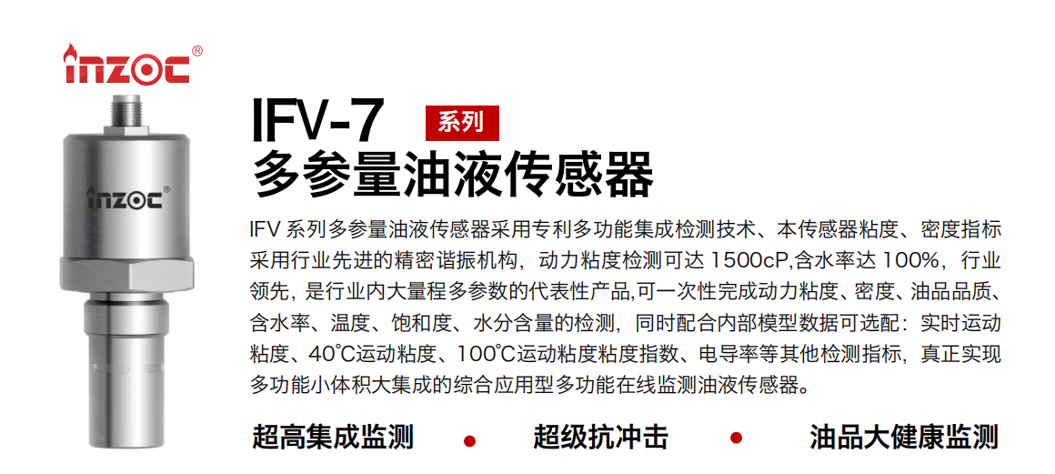 IFV 系列多參量油液傳感器采用專利多功能集成檢測技術、本傳感器粘度、密度指標采用行業先進的精密諧振機構，動力粘度檢測可達 1500cP,含水率達 100%，行業領先，是行業內大量程多參數的代表性產品,可一次性完成動力粘度、密度、油品品質、含水率、溫度、飽和度、水分含量的檢測，同時配合內部模型數據可選配：實時運動粘度、40℃運動粘度、100℃運動粘度粘度指數、電導率等其他檢測指標，真正實現多功能小體積大集成的綜合應用型多功能在線監測油液傳感器。 行業：鋼鐵冶金/石油化工/能源電力/水泥建材/大型機械/地下挖掘等 油品：齒輪油/液壓油/透平油/柴機油/絕緣油等