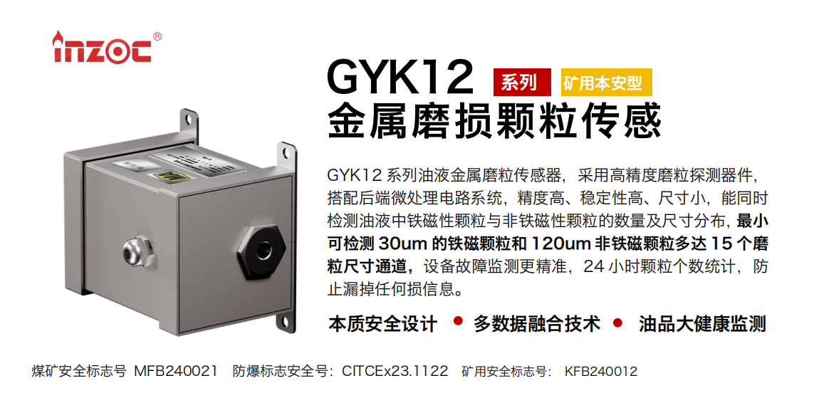 GYK12系列油液金屬磨粒傳感器，采用高精度磨粒探測器件，搭配后端微處理電路系統(tǒng)，精度高、穩(wěn)定性高、尺寸小，能同時檢測油液中鐵磁性顆粒與非鐵磁性顆粒的數(shù)量及尺寸分布，最小可檢測 30um 的鐵磁顆粒和 120um 非鐵磁顆粒多達 15 個磨粒尺寸通道，設(shè)備故障監(jiān)測更精準，24 小時顆粒個數(shù)統(tǒng)計，防止漏掉任何損信息。 行業(yè)：采煤機/掘進機/煤炭皮帶機/煤炭乳化水泵/減速機/刮板機/煤炭特種設(shè)備等 油品：齒輪油/液壓油/透平油/柴機油/煤炭設(shè)備專用油等